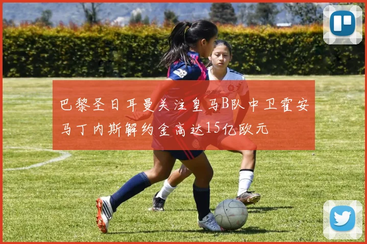 巴黎圣日耳曼关注皇马B队中卫霍安马丁内斯解约金高达15亿欧元