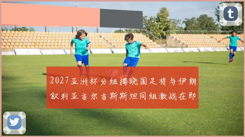 2027亚洲杯分组揭晓国足将与伊朗叙利亚吉尔吉斯斯坦同组激战在即