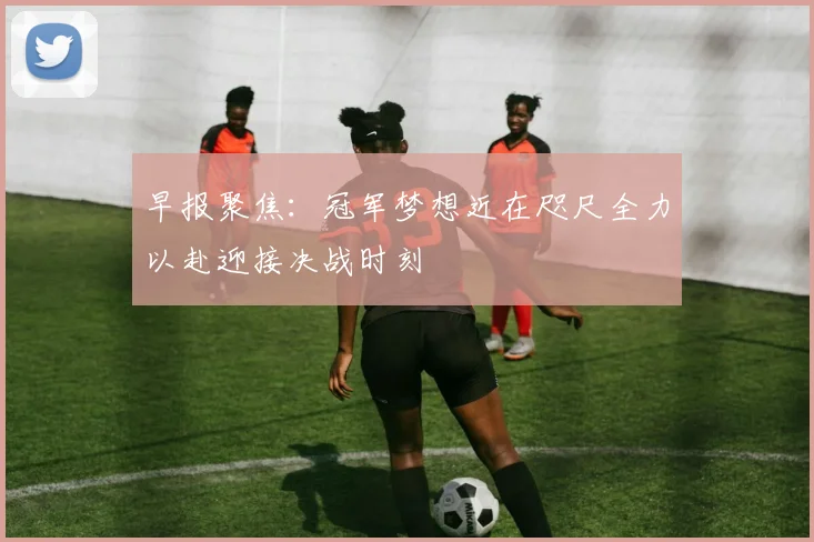 早报聚焦:冠军梦想近在咫尺全力以赴迎接决战时刻