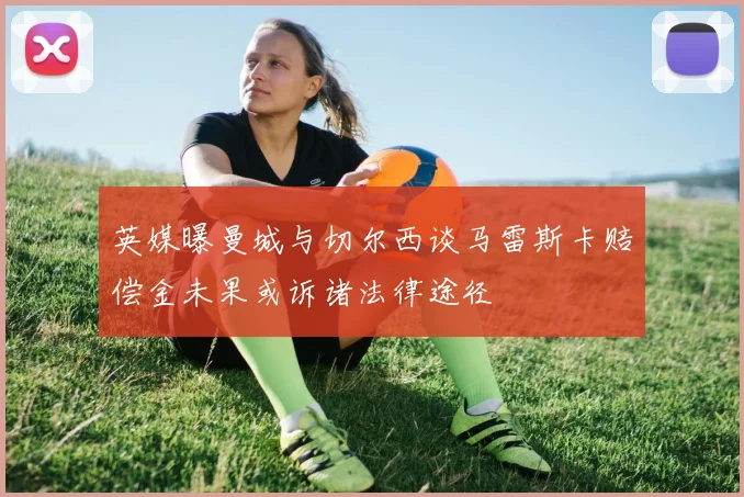 英媒曝曼城与切尔西谈马雷斯卡赔偿金未果或诉诸法律途径