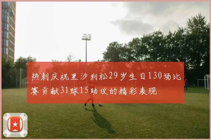 热刺庆祝里沙利松29岁生日130场比赛贡献31球15助攻的精彩表现