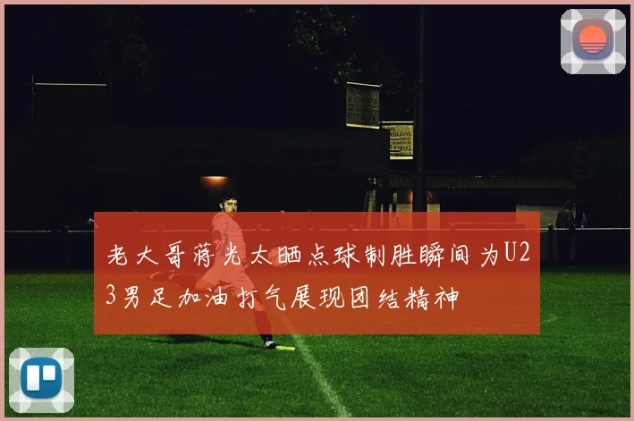 老大哥蒋光太晒点球制胜瞬间为U23男足加油打气展现团结精神