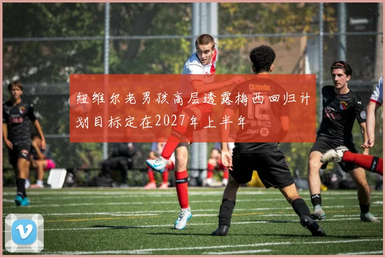 纽维尔老男孩高层透露梅西回归计划目标定在2027年上半年