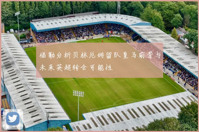 福勒分析贝林厄姆留队皇马前景与未来英超转会可能性