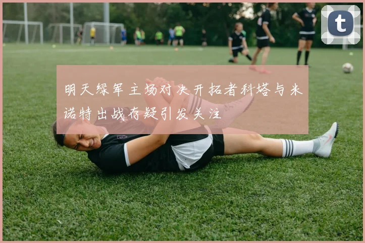 明天绿军主场对决开拓者科塔与米诺特出战存疑引发关注