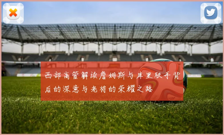 西部高管解读詹姆斯与库里联手背后的深意与老将的荣耀之路